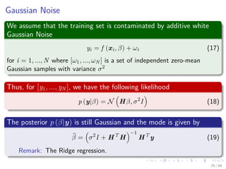 Gaussian Noise
We assume that the training set is contaminated by additive white
Gaussian Noise
yi = f (xi, β) + ωi (17)
for i = 1, ..., N where [ω1, ..., ωN ] is a set of independent zero-mean
Gaussian samples with variance σ2
Thus, for [y1, ..., yN ], we have the following likelihood
p (y|β) = N Hβ, σ2
I (18)
The posterior p (β|y) is still Gaussian and the mode is given by
β = σ2
I + HT
H
−1
HT
y (19)
Remark: The Ridge regression.
29 / 66
 
