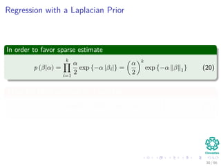 Regression with a Laplacian Prior
In order to favor sparse estimate
p (β|α) =
k
i=1
α
2
exp {−α |βi|} =
α
2
k
exp {−α β 1} (20)
Thus, the MAP estimate of β look like
β = argmin
β
Hβ − y 2
2 + 2σ2
α β 1 (21)
30 / 66
 