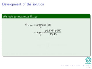 Development of the solution
We look to maximize ΘMAP
ΘMAP = argmax
Θ
p (Θ)
= argmax
Θ
p (X|Θ) p (Θ)
P (X)
≈ argmax
Θ
p (X|Θ) p (Θ)
= argmax
Θ xi∈X
p (xi|Θ) p (Θ)
P (X) can be removed because it has no functional relation with Θ.
5 / 66
 