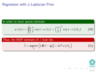 Regression with a Laplacian Prior
In order to favor sparse estimate
p (β|α) =
k
i=1
α
2
exp {−α |βi|} =
α
2
k
exp {−α β 1} (20)
Thus, the MAP estimate of β look like
β = argmin
β
Hβ − y 2
2 + 2σ2
α β 1 (21)
30 / 66
 