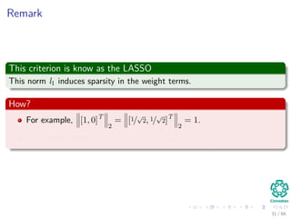 Remark
This criterion is know as the LASSO
This norm l1 induces sparsity in the weight terms.
How?
For example, [1, 0]T
2
= [1/
√
2, 1/
√
2]T
2
= 1.
In the other case, [1, 0]T
1
= 1 < [1/
√
2, 1/
√
2]T
2
=
√
2.
31 / 66
 