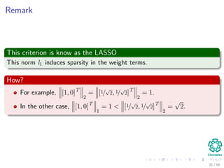 Remark
This criterion is know as the LASSO
This norm l1 induces sparsity in the weight terms.
How?
For example, [1, 0]T
2
= [1/
√
2, 1/
√
2]T
2
= 1.
In the other case, [1, 0]T
1
= 1 < [1/
√
2, 1/
√
2]T
2
=
√
2.
31 / 66
 