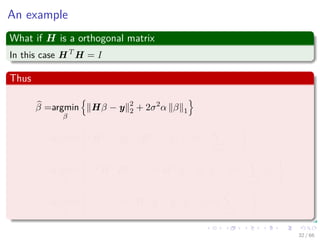 An example
What if H is a orthogonal matrix
In this case HT
H = I
Thus
β =argmin
β
Hβ − y 2
2 + 2σ2
α β 1
=argmin
β
(Hβ − y)T
(Hβ − y) + 2σ2
α
k
i=1
|βi|
=argmin
β
βT
HT
Hβ − 2βT
HT
y + yT
y + 2σ2
α
k
i=1
|βi|
=argmin
β
βT
β − 2βT
HT
y + yT
y + 2σ2
α
k
i=1
|βi|
32 / 66
 