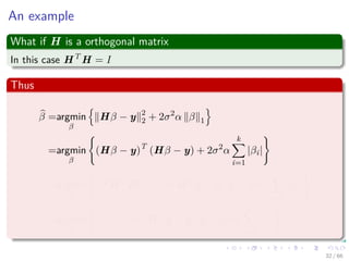 An example
What if H is a orthogonal matrix
In this case HT
H = I
Thus
β =argmin
β
Hβ − y 2
2 + 2σ2
α β 1
=argmin
β
(Hβ − y)T
(Hβ − y) + 2σ2
α
k
i=1
|βi|
=argmin
β
βT
HT
Hβ − 2βT
HT
y + yT
y + 2σ2
α
k
i=1
|βi|
=argmin
β
βT
β − 2βT
HT
y + yT
y + 2σ2
α
k
i=1
|βi|
32 / 66
 