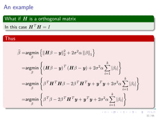 An example
What if H is a orthogonal matrix
In this case HT
H = I
Thus
β =argmin
β
Hβ − y 2
2 + 2σ2
α β 1
=argmin
β
(Hβ − y)T
(Hβ − y) + 2σ2
α
k
i=1
|βi|
=argmin
β
βT
HT
Hβ − 2βT
HT
y + yT
y + 2σ2
α
k
i=1
|βi|
=argmin
β
βT
β − 2βT
HT
y + yT
y + 2σ2
α
k
i=1
|βi|
32 / 66
 