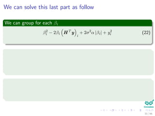 We can solve this last part as follow
We can group for each βi
β2
i − 2βi HT
y
i
+ 2σ2
α |βi| + y2
i (22)
If we can minimize each group we will be able to get the solution
βi = argmin
βi
β2
i − 2βi HT
y
i
+ 2σ2
α |βi| (23)
We have two cases
βi > 0
βi < 0
33 / 66
 