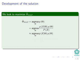Development of the solution
We look to maximize ΘMAP
ΘMAP = argmax
Θ
p (Θ)
= argmax
Θ
p (X|Θ) p (Θ)
P (X)
≈ argmax
Θ
p (X|Θ) p (Θ)
= argmax
Θ xi∈X
p (xi|Θ) p (Θ)
P (X) can be removed because it has no functional relation with Θ.
5 / 66
 