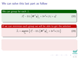 We can solve this last part as follow
We can group for each βi
β2
i − 2βi HT
y
i
+ 2σ2
α |βi| + y2
i (22)
If we can minimize each group we will be able to get the solution
βi = argmin
βi
β2
i − 2βi HT
y
i
+ 2σ2
α |βi| (23)
We have two cases
βi > 0
βi < 0
33 / 66
 