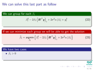 We can solve this last part as follow
We can group for each βi
β2
i − 2βi HT
y
i
+ 2σ2
α |βi| + y2
i (22)
If we can minimize each group we will be able to get the solution
βi = argmin
βi
β2
i − 2βi HT
y
i
+ 2σ2
α |βi| (23)
We have two cases
βi > 0
βi < 0
33 / 66
 