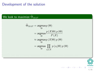 Development of the solution
We look to maximize ΘMAP
ΘMAP = argmax
Θ
p (Θ)
= argmax
Θ
p (X|Θ) p (Θ)
P (X)
≈ argmax
Θ
p (X|Θ) p (Θ)
= argmax
Θ xi∈X
p (xi|Θ) p (Θ)
P (X) can be removed because it has no functional relation with Θ.
5 / 66
 