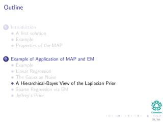 Outline
1 Introduction
A ﬁrst solution
Example
Properties of the MAP
2 Example of Application of MAP and EM
Example
Linear Regression
The Gaussian Noise
A Hierarchical-Bayes View of the Laplacian Prior
Sparse Regression via EM
Jeﬀrey’s Prior
39 / 66
 