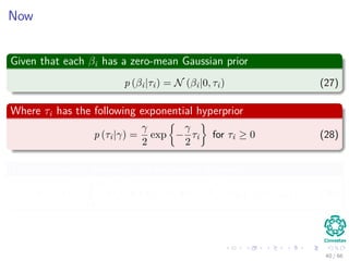 Now
Given that each βi has a zero-mean Gaussian prior
p (βi|τi) = N (βi|0, τi) (27)
Where τi has the following exponential hyperprior
p (τi|γ) =
γ
2
exp −
γ
2
τi for τi ≥ 0 (28)
This is a though property - so we take it by heart
p (βi|γ) =
ˆ ∞
0
p (βi|τi) p (τi|γ) dτi =
√
γ
2
exp {−
√
γ |βi|} (29)
40 / 66
 