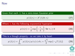 Now
Given that each βi has a zero-mean Gaussian prior
p (βi|τi) = N (βi|0, τi) (27)
Where τi has the following exponential hyperprior
p (τi|γ) =
γ
2
exp −
γ
2
τi for τi ≥ 0 (28)
This is a though property - so we take it by heart
p (βi|γ) =
ˆ ∞
0
p (βi|τi) p (τi|γ) dτi =
√
γ
2
exp {−
√
γ |βi|} (29)
40 / 66
 