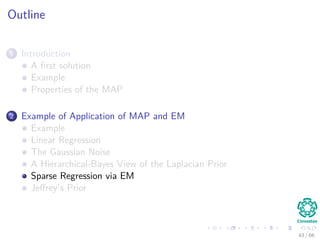 Outline
1 Introduction
A ﬁrst solution
Example
Properties of the MAP
2 Example of Application of MAP and EM
Example
Linear Regression
The Gaussian Noise
A Hierarchical-Bayes View of the Laplacian Prior
Sparse Regression via EM
Jeﬀrey’s Prior
43 / 66
 