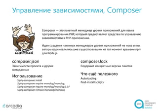 Управление зависимостями, Composer
Composer — это пакетный менеджер уровня приложений для языка
программирования PHP, который предоставляет средства по управлению
зависимостями в PHP-приложении.
Идея создания пакетных менеджеров уровня приложений не нова и его
авторы вдохновлялись уже существовавшим на тот момент времени npm
для Node.js.
composer.json
Зависимости проекта и другие
метаданные
composer.lock
Содержит конкретные версии пакетов
Использование
$ php composer install
$ php composer require monolog/monolog
$ php composer require monolog/monolog 1.0.*
$ php composer remove monolog/monolog
Что ещё полезного
Autoloading
Post-install scripts
 