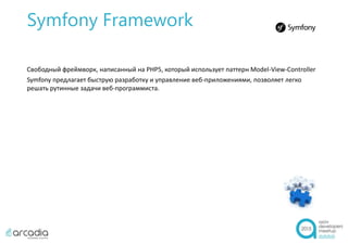 Symfony Framework
Свободный фреймворк, написанный на PHP5, который использует паттерн Model-View-Controller
Symfony предлагает быструю разработку и управление веб-приложениями, позволяет легко
решать рутинные задачи веб-программиста.
 