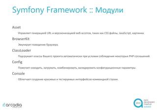 Symfony Framework :: Модули
Asset
Управляет генерацией URL и версионизацией веб-ассетов, таких как CSS файлы, JavaScript, картинки.
BrowserKit
Эмулирует поведение браузера.
ClassLoader
Подгружает классы Вашего проекта автоматически при условии соблюдения некоторых PHP соглашений.
Config
Помогает находить, загружать, комбинировать, валидировать конфигурационные параметры.
Console
Облегчает создание красивых и тестируемых интерфейсов коммандной строки.
 