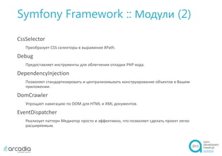 Symfony Framework :: Модули (2)
CssSelector
Преобразует CSS селекторы в выражения XPath.
Debug
Предоставляет инструменты для облегчения отладки PHP кода.
DependencyInjection
Позволяет стандартизировать и централизовывать конструирование объектов в Вашем
приложении.
DomCrawler
Упрощает навигацию по DOM для HTML и XML документов.
EventDispatcher
Реализует паттерн Медиатор просто и эффективно, что позволяет сделать проект легко
расширяемым.
 