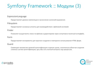 Symfony Framework :: Модули (3)
ExpressionLanguage
Предоставляет движок компиляции и вычисления значений выражения.
Filesystem
Предоставляет основные утилиты для взаимодействия с файловой системой.
Finder
Позволяет осуществлять поиск по файлам и директориям через интуитивно понятный интерфейс.
Form
Предоставляет инструменты для простого создания и повторного использования HTML-форм.
Guard
Совмещает множество уровней аутентификации в единое целое, значительно облегчая создание
сложных систем аутентификации, где у Вас есть полный контроль над процессом.
 