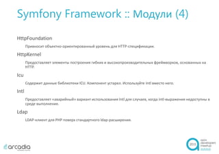 Symfony Framework :: Модули (4)
HttpFoundation
Привносит объектно-ориентированный уровень для HTTP-спецификации.
HttpKernel
Предоставляет элементы построения гибких и высокопроизводительных фреймворков, основанных на
HTTP.
Icu
Содержит данные библиотеки ICU. Компонент устарел. Используйте Intl вместо него.
Intl
Предоставляет «аварийный» вариант использования Intl для случаев, когда intl-выражения недоступны в
среде выполнения.
Ldap
LDAP-клиент для PHP поверх стандартного ldap-расширения.
 