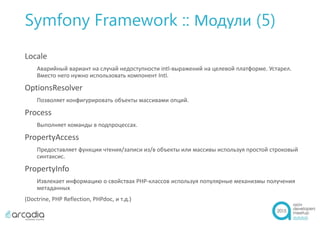 Symfony Framework :: Модули (5)
Locale
Аварийный вариант на случай недоступности intl-выражений на целевой платформе. Устарел.
Вместо него нужно использовать компонент Intl.
OptionsResolver
Позволяет конфигурировать объекты массивами опций.
Process
Выполняет команды в подпроцессах.
PropertyAccess
Предоставляет функции чтения/записи из/в объекты или массивы используя простой строковый
синтаксис.
PropertyInfo
Извлекает информацию о свойствах PHP-классов используя популярные механизмы получения
метаданных
(Doctrine, PHP Reflection, PHPdoc, и т.д.)
 