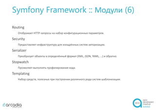 Symfony Framework :: Модули (6)
Routing
Отображает HTTP-запросы на набор конфигурационных параметров.
Security
Предоставляет инфраструктуру для изощрённых систем авторизации.
Serializer
Преобразует объекты в определённый формат (XML, JSON, YAML, …) и обратно.
Stopwatch
Прозволяет выполнять профилирование кода.
Templating
Набор средств, полезных при построении различного рода систем шаблонизации.
 