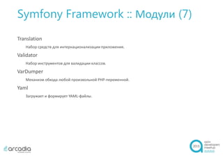 Symfony Framework :: Модули (7)
Translation
Набор средств для интернационализации приложения.
Validator
Набор инструментов для валидации классов.
VarDumper
Механизм обхода любой произвольной PHP-переменной.
Yaml
Загружает и формирует YAML-файлы.
 