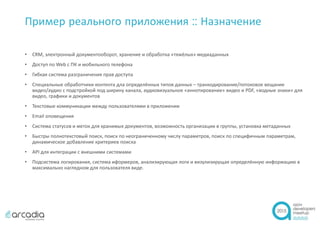 Пример реального приложения :: Назначение
• CRM, электронный документооборот, хранение и обработка «тяжёлых» медиаданных
• Доступ по Web с ПК и мобильного телефона
• Гибкая система разграничения прав доступа
• Специальные обработчики контента дла определённых типов данных – транкодирование/потоковое вещание
видео/аудио с подстройкой под ширину канала, аудиовизуальное «аннотирование» видео и PDF, «водные знаки» для
видео, графики и документов
• Текстовые коммуникации между пользователями в приложении
• Email оповещения
• Система статусов и меток для хранимых документов, возможность организации в группы, установка метаданных
• Быстры полнотекстовый поиск, поиск по неограниченному числу параметров, поиск по специфичным параметрам,
динамическое добавление критериев поиска
• API для интеграции с внешними системами
• Подсистема логирования, система иформеров, анализирующая логи и визулизирущая определённую информацию в
максимально наглядном для пользователя виде.
 