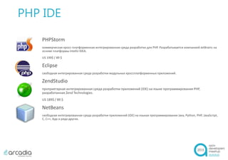 PHP IDE
PHPStorm
коммерческая кросс-платформенная интегрированная среда разработки для PHP. Разрабатывается компанией JetBrains на
основе платформы IntelliJ IDEA.
US 199$ / 89 $
Eclipse
свободная интегрированная среда разработки модульных кроссплатформенных приложений.
ZendStudio
проприетарная интегрированная среда разработки приложений (IDE) на языке программирования PHP,
разработанная Zend Technologies.
US 189$ / 89 $
NetBeans
свободная интегрированная среда разработки приложений (IDE) на языках программирования Java, Python, PHP, JavaScript,
C, C++, Ада и ряда других.
 