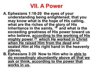 VII. A Power
A. Ephesians 1:18-20 the eyes of your
understanding being enlightened; that you
may know what is the hope of His calling,
what are the riches of the glory of His
inheritance in the saints, 19 and what is the
exceeding greatness of His power toward us
who believe, according to the working of His
mighty power 20 which He worked in Christ
when He raised Him from the dead and
seated Him at His right hand in the heavenly
places,
B. Ephesians 3:20 Now to Him who is able to
do exceedingly abundantly above all that we
ask or think, according to the power that
works in us,
 