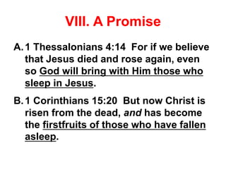 VIII. A Promise
A.1 Thessalonians 4:14 For if we believe
that Jesus died and rose again, even
so God will bring with Him those who
sleep in Jesus.
B.1 Corinthians 15:20 But now Christ is
risen from the dead, and has become
the firstfruits of those who have fallen
asleep.
 