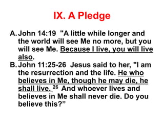 IX. A Pledge
A.John 14:19 "A little while longer and
the world will see Me no more, but you
will see Me. Because I live, you will live
also.
B.John 11:25-26 Jesus said to her, "I am
the resurrection and the life. He who
believes in Me, though he may die, he
shall live. 26 And whoever lives and
believes in Me shall never die. Do you
believe this?”
 