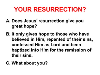 YOUR RESURRECTION?
A. Does Jesus’ resurrection give you
great hope?
B. It only gives hope to those who have
believed in Him, repented of their sins,
confessed Him as Lord and been
baptized into Him for the remission of
their sins.
C. What about you?
 
