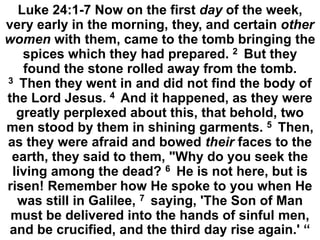 Luke 24:1-7 Now on the first day of the week,
very early in the morning, they, and certain other
women with them, came to the tomb bringing the
spices which they had prepared. 2 But they
found the stone rolled away from the tomb.
3 Then they went in and did not find the body of
the Lord Jesus. 4 And it happened, as they were
greatly perplexed about this, that behold, two
men stood by them in shining garments. 5 Then,
as they were afraid and bowed their faces to the
earth, they said to them, "Why do you seek the
living among the dead? 6 He is not here, but is
risen! Remember how He spoke to you when He
was still in Galilee, 7 saying, 'The Son of Man
must be delivered into the hands of sinful men,
and be crucified, and the third day rise again.' “
 