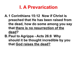 I. A Prevarication
A.1 Corinthians 15:12 Now if Christ is
preached that He has been raised from
the dead, how do some among you say
that there is no resurrection of the
dead?
B.Paul to Agrippa - Acts 26:8 Why
should it be thought incredible by you
that God raises the dead?
 