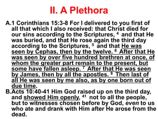 II. A Plethora
A.1 Corinthians 15:3-8 For I delivered to you first of
all that which I also received: that Christ died for
our sins according to the Scriptures, 4 and that He
was buried, and that He rose again the third day
according to the Scriptures, 5 and that He was
seen by Cephas, then by the twelve. 6 After that He
was seen by over five hundred brethren at once, of
whom the greater part remain to the present, but
some have fallen asleep. 7 After that He was seen
by James, then by all the apostles. 8 Then last of
all He was seen by me also, as by one born out of
due time.
B.Acts 10:40-41 Him God raised up on the third day,
and showed Him openly, 41 not to all the people,
but to witnesses chosen before by God, even to us
who ate and drank with Him after He arose from the
dead.
 