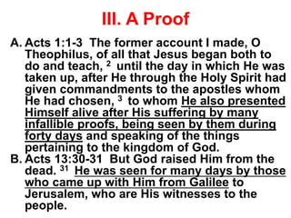III. A Proof
A. Acts 1:1-3 The former account I made, O
Theophilus, of all that Jesus began both to
do and teach, 2 until the day in which He was
taken up, after He through the Holy Spirit had
given commandments to the apostles whom
He had chosen, 3 to whom He also presented
Himself alive after His suffering by many
infallible proofs, being seen by them during
forty days and speaking of the things
pertaining to the kingdom of God.
B. Acts 13:30-31 But God raised Him from the
dead. 31 He was seen for many days by those
who came up with Him from Galilee to
Jerusalem, who are His witnesses to the
people.
 