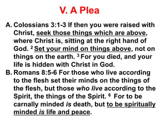V. A Plea
A. Colossians 3:1-3 If then you were raised with
Christ, seek those things which are above,
where Christ is, sitting at the right hand of
God. 2 Set your mind on things above, not on
things on the earth. 3 For you died, and your
life is hidden with Christ in God.
B. Romans 8:5-6 For those who live according
to the flesh set their minds on the things of
the flesh, but those who live according to the
Spirit, the things of the Spirit. 6 For to be
carnally minded is death, but to be spiritually
minded is life and peace.
 