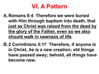VI. A Pattern
A.Romans 6:4 Therefore we were buried
with Him through baptism into death, that
just as Christ was raised from the dead by
the glory of the Father, even so we also
should walk in newness of life.
B.2 Corinthians 5:17 Therefore, if anyone is
in Christ, he is a new creation; old things
have passed away; behold, all things have
become new.
 
