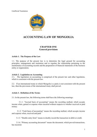 Unofficial Translation
ACCOUNTING LAW OF MONGOLIA
CHAPTER ONE
General provisions
Article 1. The Purpose of the Law
1.1. The purpose of the present law is to determine the legal ground for accounting
principles, management and institution and to regulate the relationship pertaining to the
maintenance of accounting records and the preparation of financial statements of the business
entity or organization.
Article 2. Legislation on Accounting
2.1. The legislation on accounting is comprised of the present law and other legislation,
which is consistent with the present law.
2.2. If an international treaty to which Mongolia is a party is not consistent with the present
law, then the provisions of the international treaty shall prevail.
Article 3. Definition of the Terms
3.1. In the present law, the following terms shall have the following meanings:
3.1.1. “Accrual basis of accounting” means the recording method, which accepts
income when, gained or expense when incurred without respects to whether received or paid
money.
3.1.2. “Cash basis of accounting” means the recording method, which accepts income
and expense when, received and paid.
3.1.3. “Double entry form” means to doubly record the transaction in debit or credit.
3.1.4. “Primary accounting document” means the document, which proved transactions,
has incurred.
1
 