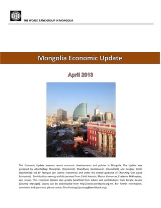 THE WORLD BANK GROUP IN MONGOLIA
This Economic Update assesses recent economic developments and policies in Mongolia. The Update was
prepared by Altantsetseg Shiilegmaa (Economist), Khandtsooj Gombosuren (Consultant) and Gregory Smith
(Economist); led by Taehyun Lee (Senior Economist) and under the overall guidance of Chorching Goh (Lead
Economist). Contributions were gratefully received from Zahid Hasnain, Marius Vismantas, Ekaterina Mikhaylova,
Lars Jessen. This Economic Update also greatly benefited from advice and contributions from Coralie Gevers
(Country Manager). Copies can be downloaded from http://www.worldbank.org.mn. For further information,
comments and questions, please contact Tina Puntsag (tpuntsag@worldbank.org).
 