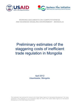 WORKING DOCUMENTS ON COMPETITIVENESS
AND BUSINESS ENABLING ENVIRONMENT - MONGOLIA
Preliminary estimates of the
staggering costs of inefficient
trade regulation in Mongolia
April 2012
Ulaanbaatar, Mongolia
This publication was produced for review by the United States Agency for International Development. The views
expressed in this publication do not necessarily reflect the views of the United States Agency for International
Development or the United States Government.
 