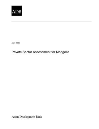 The views expressed herein are those of the consultant and do not necessarily represent those of ADB‘s
members, Board of Directors, Management, or staff, and may be preliminary in nature.
April 2009
Private Sector Assessment for Mongolia
 