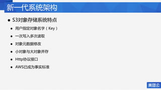 新一代系统架构
• S3对象存储系统特点
• 用户指定对象名字（Key）
• 一次写入多次读取
• 对象元数据修改
• 小对象与大对象并存
• Http协议接口
• AWS已成为事实标准
 