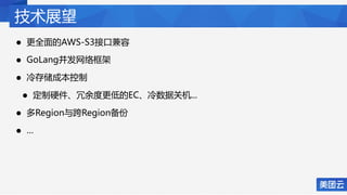 技术展望
• 更全面的AWS-S3接口兼容
• GoLang并发网络框架
• 冷存储成本控制
• 定制硬件、冗余度更低的EC、冷数据关机...
• 多Region与跨Region备份
• …
 