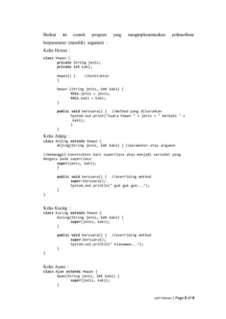 Jefri Fahrian | Page 2 of 4
Berikut ini contoh program yang mengimplementasikan polimorfisme
berparameter (memiliki argumen) :
Kelas Hewan :
class Hewan {
private String jenis;
private int kaki;
Hewan() { //kontruktor
}
Hewan (String jenis, int kaki) {
this.jenis = jenis;
this.kaki = kaki;
}
public void bersuara() { //method yang diturunkan
System.out.print("Suara hewan " + jenis + " berkaki " +
mmmmmmmmmmmmmmkaki);
}
}
Kelas Anjing :
class Anjing extends Hewan {
Anjing(String jenis, int kaki) { //parameter atau argumen
//memanggil konstruktor dari superclass atau menjadi variabel yang
mengacu pada superclass
super(jenis, kaki);
}
public void bersuara() { //overriding method
super.bersuara();
System.out.println(" guk guk guk...");
}
}
Kelas Kucing :
class Kucing extends Hewan {
Kucing(String jenis, int kaki) {
super(jenis, kaki);
}
public void bersuara() { //overriding method
super.bersuara();
System.out.println(" miaowwww...");
}
}
Kelas Ayam :
class Ayam extends Hewan {
Ayam(String jenis, int kaki) {
super(jenis, kaki);
}
 