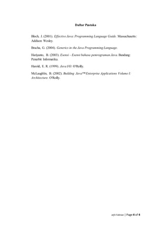 Jefri Fahrian | Page 4 of 4
Daftar Pustaka
Bloch, J. (2001). Effective Java: Programming Language Guide. Massachusetts:
Addison Wesley.
Bracha, G. (2004). Generics in the Java Programming Language.
Hariyanto, B. (2003). Esensi - Esensi bahasa pemrograman Java. Bandung:
Penerbit Informatika.
Harold, E. R. (1999). Java I/O. O'Reilly.
McLaughlin, B. (2002). Building Java™ Enterprise Applications Volume I:
Architecture. O'Reilly.
 