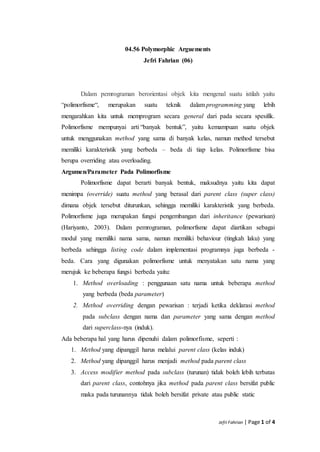 Jefri Fahrian | Page 1 of 4
04.56 Polymorphic Arguements
Jefri Fahrian (06)
Dalam pemrograman berorientasi objek kita mengenal suatu istilah yaitu
“polimorfisme“, merupakan suatu teknik dalam programming yang lebih
mengarahkan kita untuk memprogram secara general dari pada secara spesifik.
Polimorfisme mempunyai arti “banyak bentuk”, yaitu kemampuan suatu objek
untuk menggunakan method yang sama di banyak kelas, namun method tersebut
memiliki karakteristik yang berbeda – beda di tiap kelas. Polimorfisme bisa
berupa overriding atau overloading.
Argumen/Parameter Pada Polimorfisme
Polimorfisme dapat berarti banyak bentuk, maksudnya yaitu kita dapat
menimpa (override) suatu method yang berasal dari parent class (super class)
dimana objek tersebut diturunkan, sehingga memiliki karakteristik yang berbeda.
Polimorfisme juga merupakan fungsi pengembangan dari inheritance (pewarisan)
(Hariyanto, 2003). Dalam pemrograman, polimorfisme dapat diartikan sebagai
modul yang memiliki nama sama, namun memiliki behaviour (tingkah laku) yang
berbeda sehingga listing code dalam implementasi programnya juga berbeda -
beda. Cara yang digunakan polimorfisme untuk menyatakan satu nama yang
merujuk ke beberapa fungsi berbeda yaitu:
1. Method overloading : penggunaan satu nama untuk beberapa method
yang berbeda (beda parameter)
2. Method overriding dengan pewarisan : terjadi ketika deklarasi method
pada subclass dengan nama dan parameter yang sama dengan method
dari superclass-nya (induk).
Ada beberapa hal yang harus dipenuhi dalam polimorfisme, seperti :
1. Method yang dipanggil harus melalui parent class (kelas induk)
2. Method yang dipanggil harus menjadi method pada parent class
3. Access modifier method pada subclass (turunan) tidak boleh lebih terbatas
dari parent class, contohnya jika method pada parent class bersifat public
maka pada turunannya tidak boleh bersifat private atau public static
 