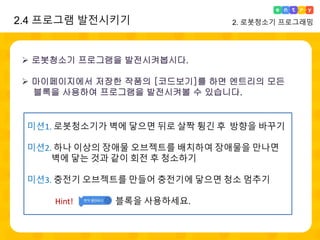 2.4 프로그램 발전시키기 2. 로봇청소기 프로그래밍
 로봇청소기 프로그램을 발전시켜봅시다.
 마이페이지에서 저장한 작품의 [코드보기]를 하면 엔트리의 모든
블록을 사용하여 프로그램을 발전시켜볼 수 있습니다.
미션1. 로봇청소기가 벽에 닿으면 뒤로 살짝 튕긴 후 방향을 바꾸기
미션2. 하나 이상의 장애물 오브젝트를 배치하여 장애물을 만나면
벽에 닿는 것과 같이 회전 후 청소하기
미션3. 충전기 오브젝트를 만들어 충전기에 닿으면 청소 멈추기
Hint! 블록을 사용하세요.
 