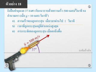 ยิงปืนทามุมเงย 37 องศา กับแนวราบด้วยความเร็ว 500 เมตร/วินาที จง
คานวณหา (เมื่อ g = 10 เมตร/วินาที2)
ก) ความเร็วของลูกกระสุน เมื่อเวลาผ่านไป 1 วินาที
ข) เวลาที่ลูกกระสุนอยู่ที่ตาแหน่งสูงสุด
ค) การกระจัดของลูกกระสุน เมื่อตกถึงพื้น
ตัวอย่าง 18
37o
ระดับอ้างอิง
 
